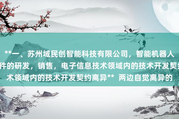 **一、苏州域民创智能科技有限公司，智能机器人，传感器，计算机软硬件的研发，销售，电子信息技术领域内的技术开发契约离异**  两边自觉离异的